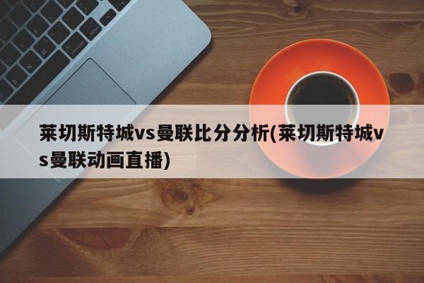 莱切斯特城vs曼联比分分析(莱切斯特城vs曼联动画直播)