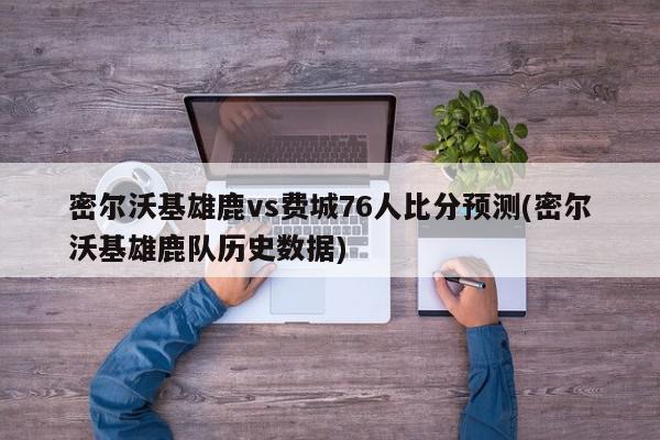 密尔沃基雄鹿vs费城76人比分预测(密尔沃基雄鹿队历史数据)