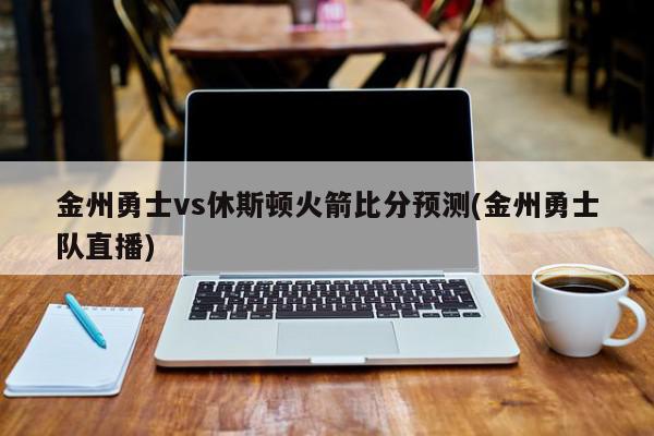 金州勇士vs休斯顿火箭比分预测(金州勇士队直播)