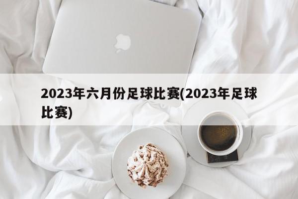 2023年六月份足球比赛(2023年足球比赛)