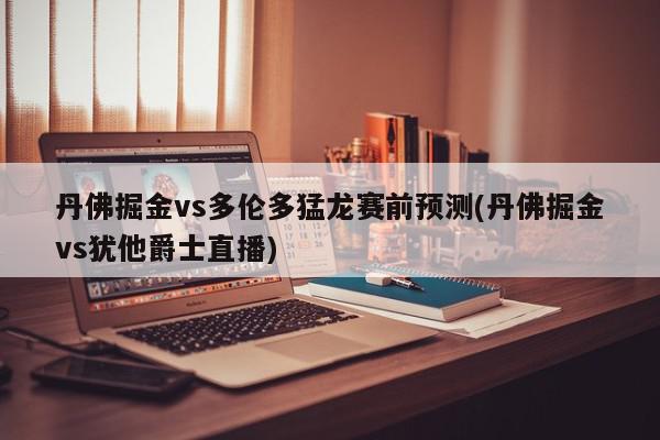 丹佛掘金vs多伦多猛龙赛前预测(丹佛掘金vs犹他爵士直播)