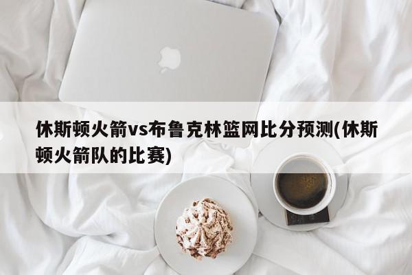 休斯顿火箭vs布鲁克林篮网比分预测(休斯顿火箭队的比赛)