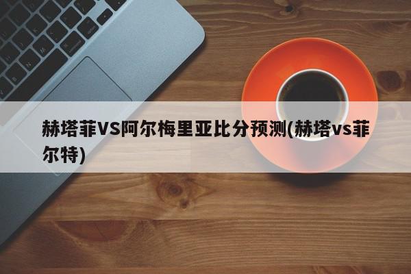 赫塔菲VS阿尔梅里亚比分预测(赫塔vs菲尔特)