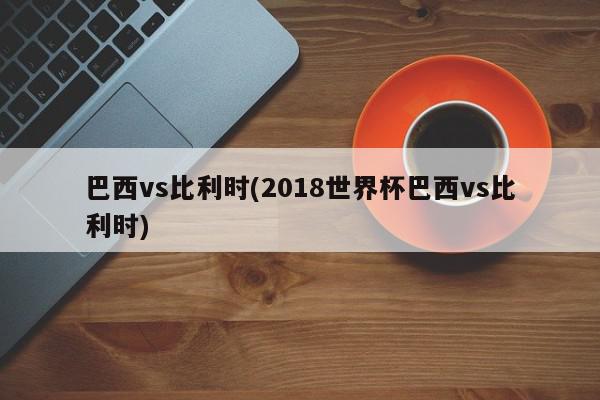 巴西vs比利时(2018世界杯巴西vs比利时)