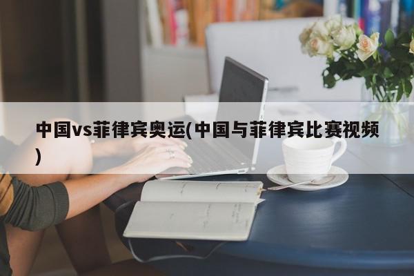 中国vs菲律宾奥运(中国与菲律宾比赛视频)