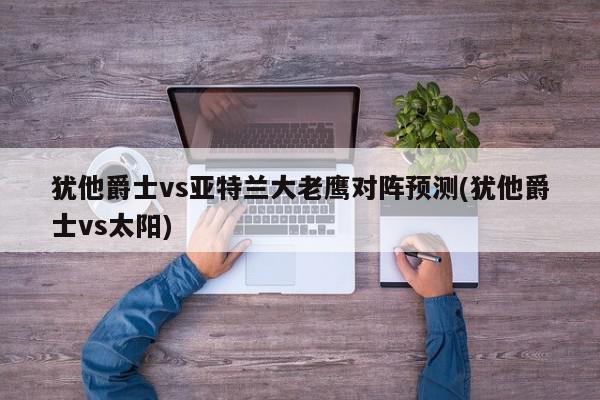 犹他爵士vs亚特兰大老鹰对阵预测(犹他爵士vs太阳)