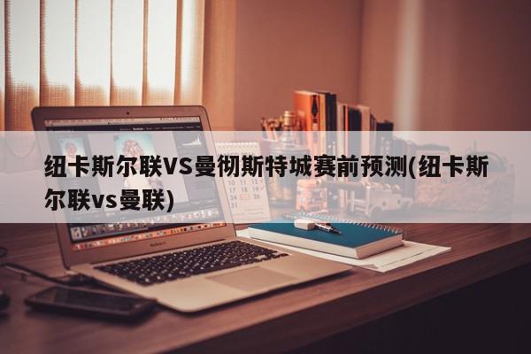 纽卡斯尔联VS曼彻斯特城赛前预测(纽卡斯尔联vs曼联)