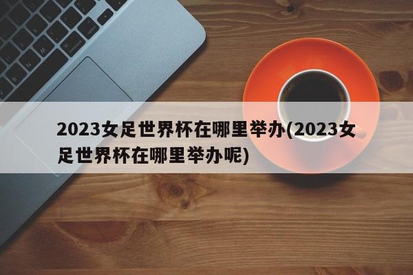 2023女足世界杯在哪里举办(2023女足世界杯在哪里举办呢)