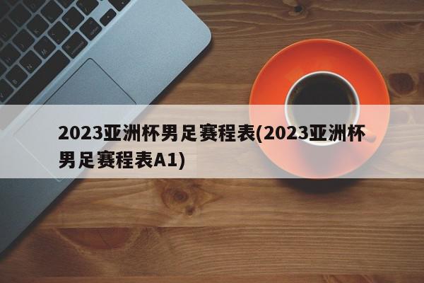 2023亚洲杯男足赛程表(2023亚洲杯男足赛程表A1)