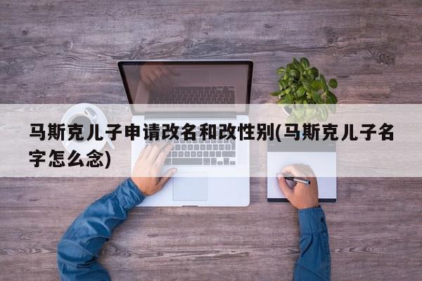 马斯克儿子申请改名和改性别(马斯克儿子名字怎么念)