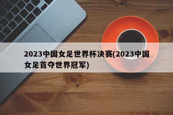 2023中国女足世界杯决赛(2023中国女足首夺世界冠军)