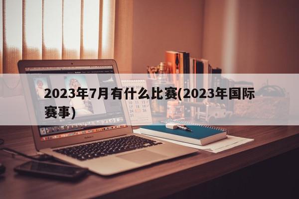 2023年7月有什么比赛(2023年国际赛事)