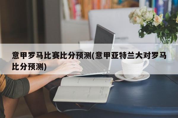 意甲罗马比赛比分预测(意甲亚特兰大对罗马比分预测)