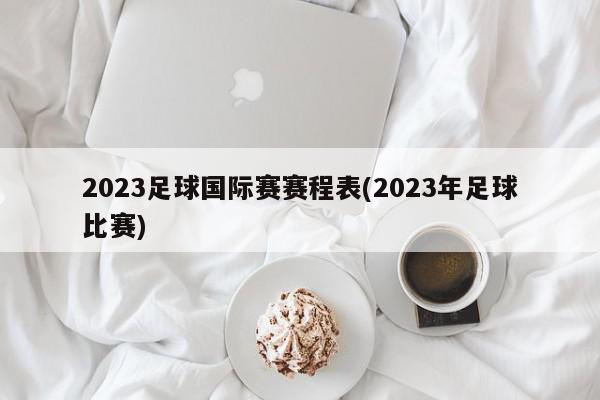 2023足球国际赛赛程表(2023年足球比赛)