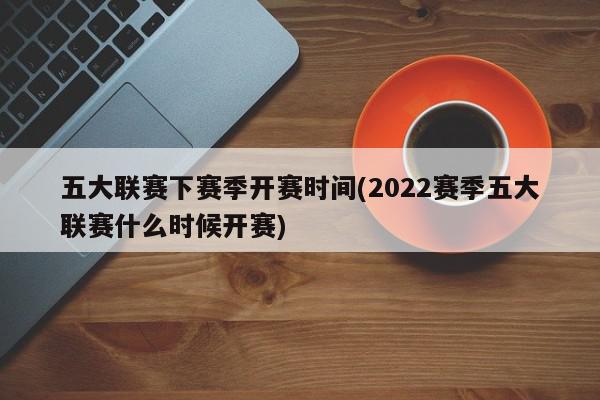 五大联赛下赛季开赛时间(2022赛季五大联赛什么时候开赛)