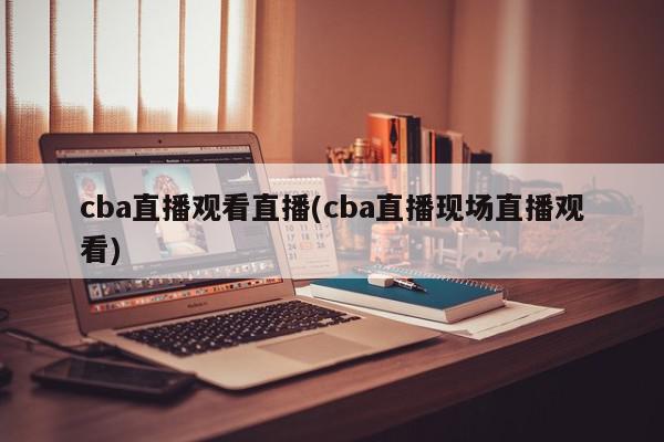 cba直播观看直播(cba直播现场直播观看)