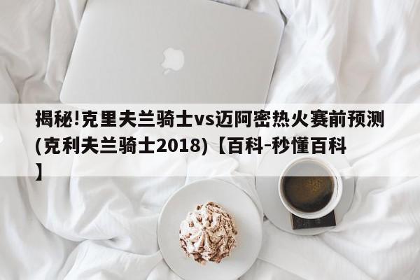 揭秘!克里夫兰骑士vs迈阿密热火赛前预测(克利夫兰骑士2018)【百科-秒懂百科】