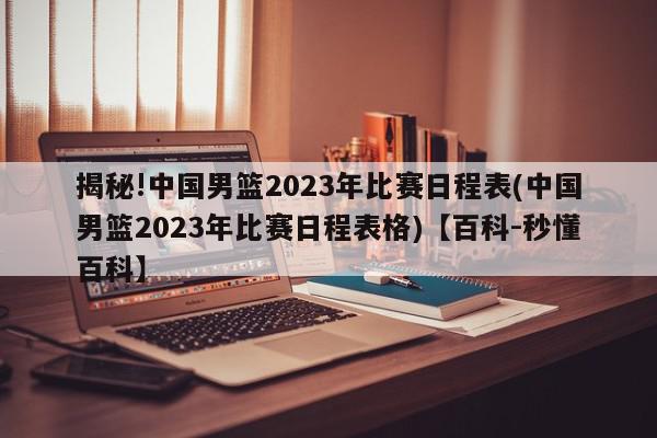 揭秘!中国男篮2023年比赛日程表(中国男篮2023年比赛日程表格)【百科-秒懂百科】