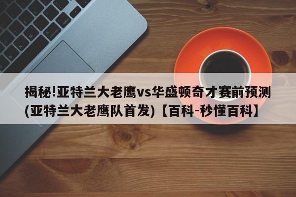 揭秘!亚特兰大老鹰vs华盛顿奇才赛前预测(亚特兰大老鹰队首发)【百科-秒懂百科】