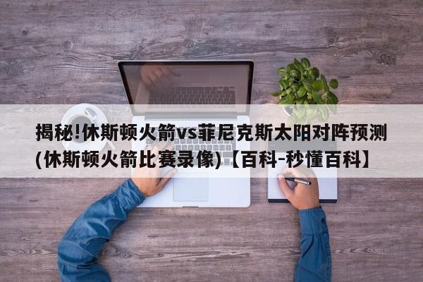 揭秘!休斯顿火箭vs菲尼克斯太阳对阵预测(休斯顿火箭比赛录像)【百科-秒懂百科】