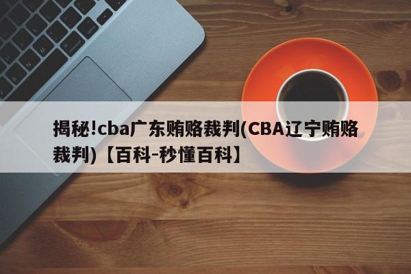 揭秘!cba广东贿赂裁判(CBA辽宁贿赂裁判)【百科-秒懂百科】