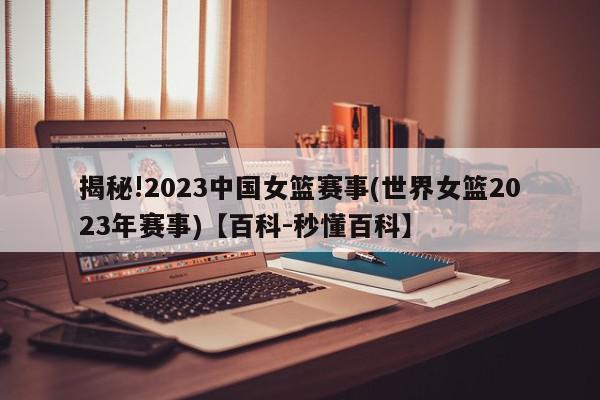 揭秘!2023中国女篮赛事(世界女篮2023年赛事)【百科-秒懂百科】