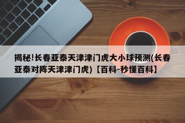 揭秘!长春亚泰天津津门虎大小球预测(长春亚泰对阵天津津门虎)【百科-秒懂百科】