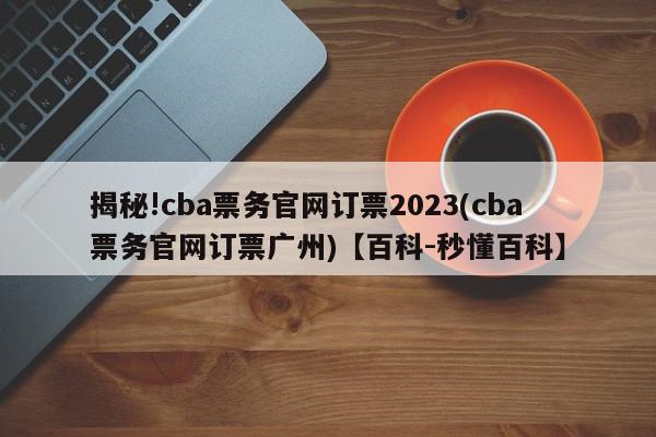 揭秘!cba票务官网订票2023(cba票务官网订票广州)【百科-秒懂百科】