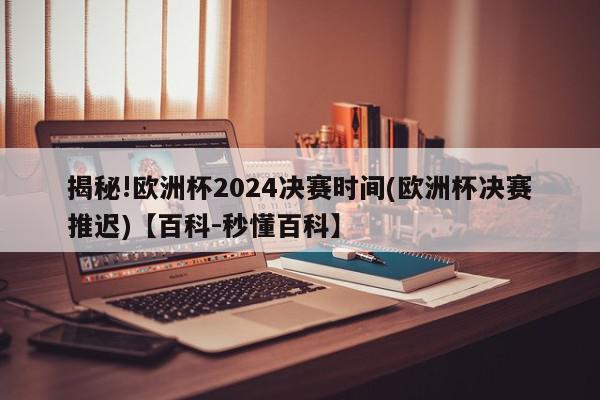 揭秘!欧洲杯2024决赛时间(欧洲杯决赛推迟)【百科-秒懂百科】