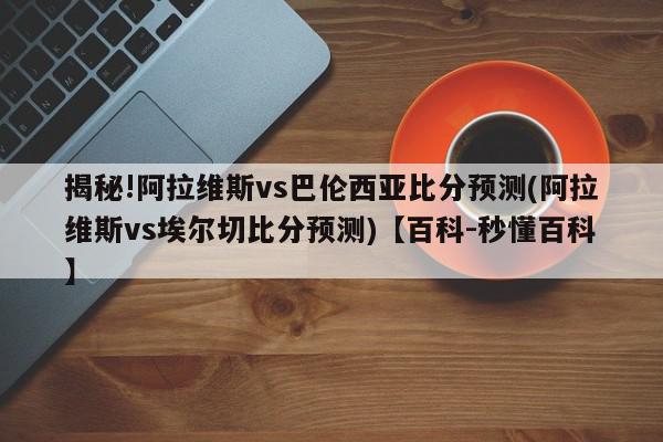 揭秘!阿拉维斯vs巴伦西亚比分预测(阿拉维斯vs埃尔切比分预测)【百科-秒懂百科】