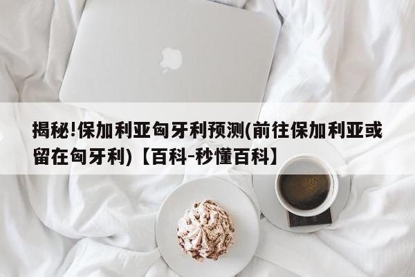 揭秘!保加利亚匈牙利预测(前往保加利亚或留在匈牙利)【百科-秒懂百科】