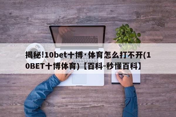 揭秘!10bet十博·体育怎么打不开(10BET十博体育)【百科-秒懂百科】