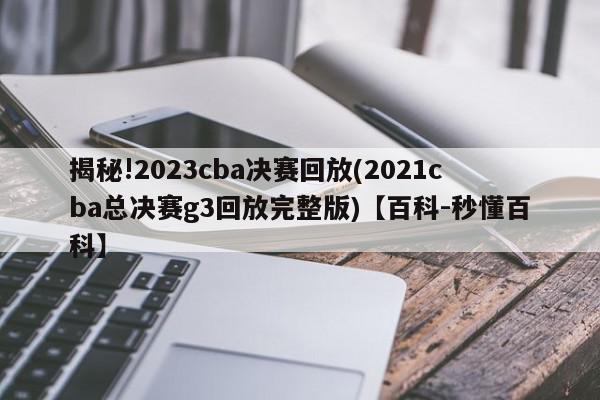 揭秘!2023cba决赛回放(2021cba总决赛g3回放完整版)【百科-秒懂百科】