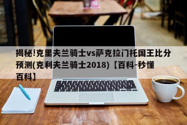 揭秘!克里夫兰骑士vs萨克拉门托国王比分预测(克利夫兰骑士2018)【百科-秒懂百科】