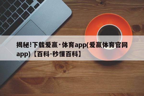 揭秘!下载爱赢·体育app(爱赢体育官网app)【百科-秒懂百科】