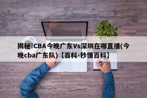 揭秘!CBA今晚广东Vs深圳在哪直播(今晚cba广东队)【百科-秒懂百科】