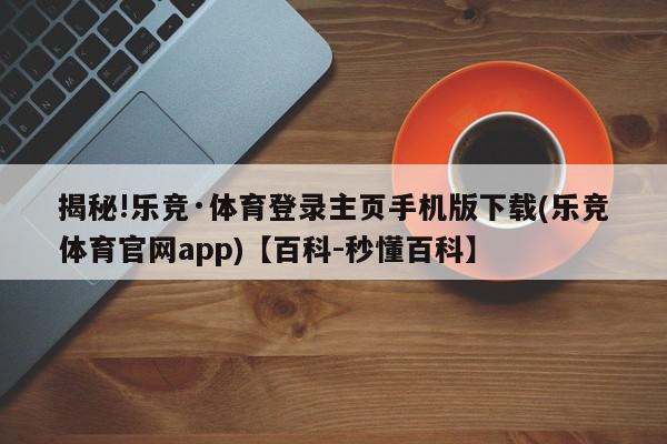 揭秘!乐竞·体育登录主页手机版下载(乐竞体育官网app)【百科-秒懂百科】