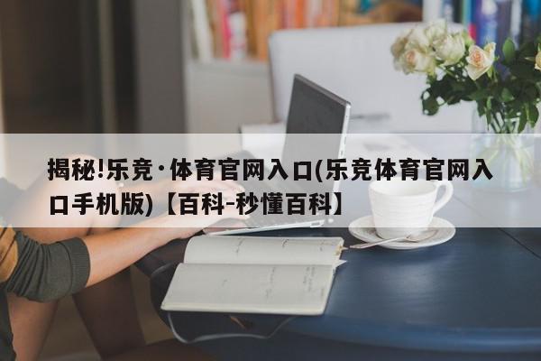 揭秘!乐竞·体育官网入口(乐竞体育官网入口手机版)【百科-秒懂百科】