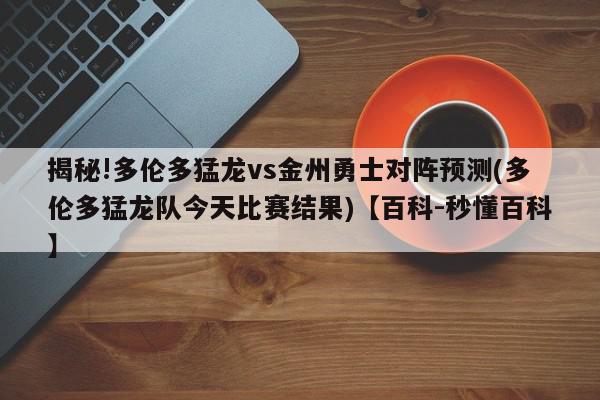 揭秘!多伦多猛龙vs金州勇士对阵预测(多伦多猛龙队今天比赛结果)【百科-秒懂百科】