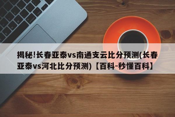 揭秘!长春亚泰vs南通支云比分预测(长春亚泰vs河北比分预测)【百科-秒懂百科】