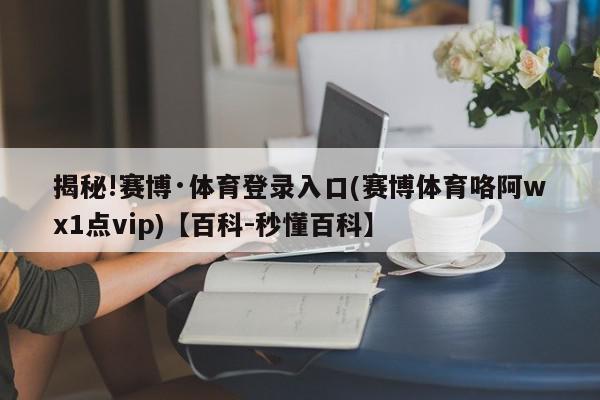 揭秘!赛博·体育登录入口(赛博体育咯阿wх1点vip)【百科-秒懂百科】