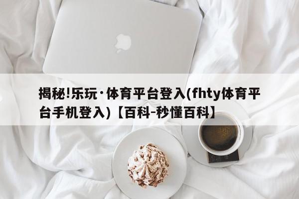 揭秘!乐玩·体育平台登入(fhty体育平台手机登入)【百科-秒懂百科】