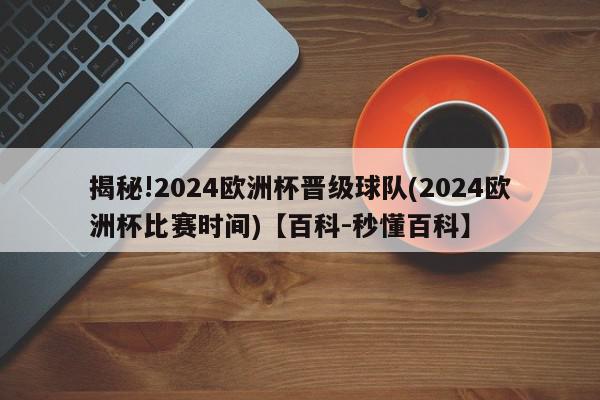 揭秘!2024欧洲杯晋级球队(2024欧洲杯比赛时间)【百科-秒懂百科】