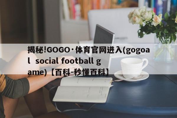 揭秘!GOGO·体育官网进入(gogoal  social football game)【百科-秒懂百科】