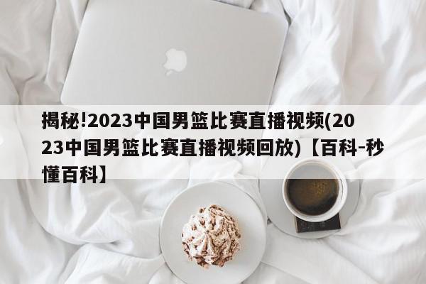 揭秘!2023中国男篮比赛直播视频(2023中国男篮比赛直播视频回放)【百科-秒懂百科】