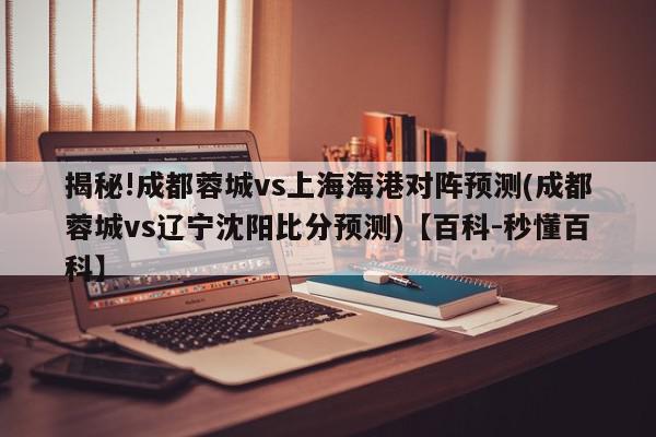 揭秘!成都蓉城vs上海海港对阵预测(成都蓉城vs辽宁沈阳比分预测)【百科-秒懂百科】