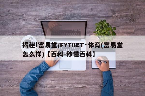 揭秘!富易堂/FYTBET·体育(富易堂怎么样)【百科-秒懂百科】