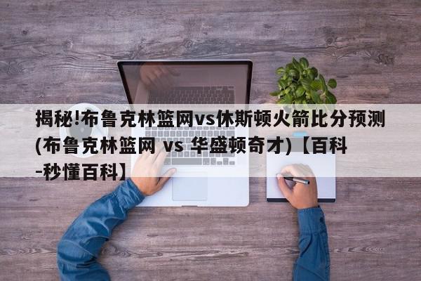 揭秘!布鲁克林篮网vs休斯顿火箭比分预测(布鲁克林篮网 vs 华盛顿奇才)【百科-秒懂百科】