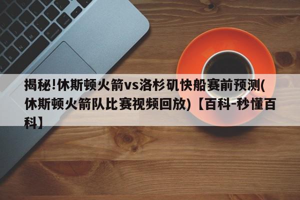 揭秘!休斯顿火箭vs洛杉矶快船赛前预测(休斯顿火箭队比赛视频回放)【百科-秒懂百科】