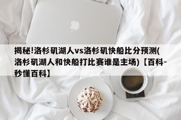 揭秘!洛杉矶湖人vs洛杉矶快船比分预测(洛杉矶湖人和快船打比赛谁是主场)【百科-秒懂百科】